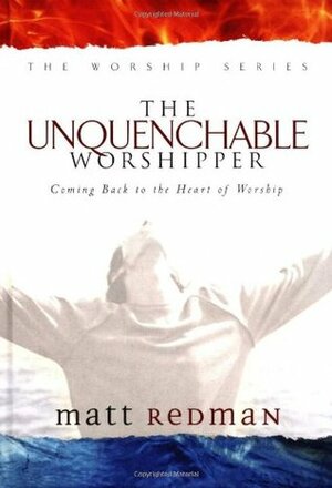 The Unquenchable Worshipper: Coming Back to the Heart of Worship by Matt Redman