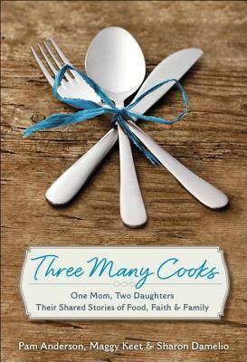 Three Many Cooks: One Mom, Two Daughters: Their Shared Stories of Food, Faith & Family by Pam Anderson, Sharon Damelio, Maggy Keet