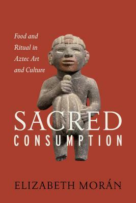 Sacred Consumption: Food and Ritual in Aztec Art and Culture by Elizabeth Moran