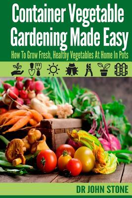Container Vegetable Gardening Made Easy: How To Grow Fresh, Healthy Vegetables At Home In Pots by John Stone