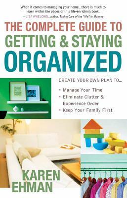 The Complete Guide to Getting and Staying Organized: *manage Your Time *eliminate Clutter and Experience Order *keep Your Family First by Karen Ehman