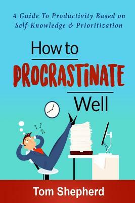 How to Procrastinate Well: How to Procrastinate Well: A Guide to Productivity Based on Self-Knowledge and Prioritization by Tom Shepherd