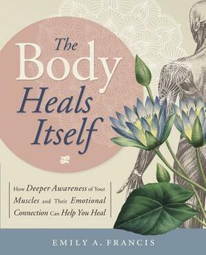 The Body Heals Itself: How Deeper Awareness of Your Muscles and Their Emotional Connection Can Help You Heal by Emily A. Francis