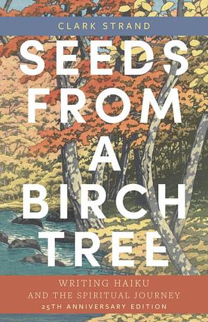 Seeds from a Birch Tree: Writing Haiku and the Spiritual Journey: 25th Anniversary Edition: Revised and Expanded by Clark Strand