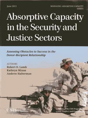 Absorptive Capacity in the Security and Justice Sectors: Assessing Obstacles to Success in the Donor-Recipient Relationship by Andrew Halterman, Kathryn Mixon, Robert D. Lamb