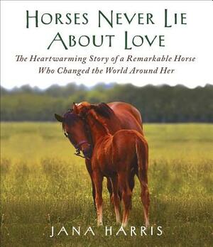 Horses Never Lie about Love: The Heartwarming Story of a Remarkable Horse Who Changed the World Around Her by Jana Harris