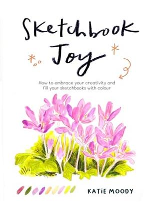 Sketchbook Joy: How to Embrace Your Creativity and Fill Your Sketchbooks with Colour by Katie Moody