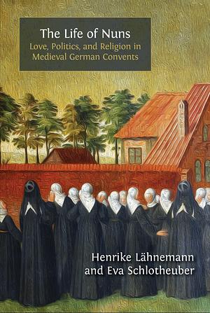 The Life of Nuns: Love, Politics, and Religion in Medieval German Convents by Henrike Lähnemann, Eva Schlotheuber