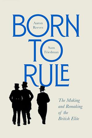 Born to Rule: The Making and Remaking of the British Elite by Aaron Reeves, Sam Friedman