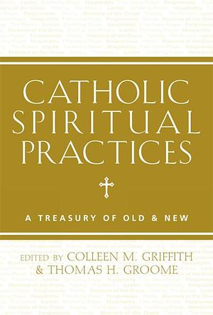 Catholic Spiritual Practices: A Treasury of Old and New by Thomas H. Groome, Colleen M. Griffith