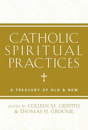 Catholic Spiritual Practices: A Treasury of Old and New by Colleen M. Griffith, Thomas H. Groome