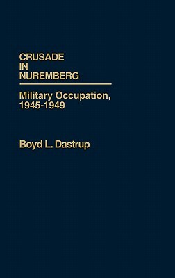 Crusade in Nuremberg: Military Occupation, 1945-1949 by Boyd L. Dastrup