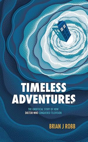 Timeless Adventures: The Unofficial Story of How Doctor Who Conquered Television by Brian J. Robb