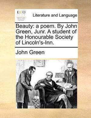 Beauty: A Poem. by John Green, Junr. a Student of the Honourable Society of Lincoln's-Inn. by John Green