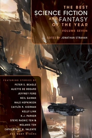 The Best Science Fiction and Fantasy of the Year, Volume 7 by Kij Johnson, Catherynne M. Valente, Margo Lanagan, Karin Tidbeck, K.J. Parker, Eleanor Arnason, Peter S. Beagle, Linda Nagata, Jonathan Strahan, Robert Shearman, Steve Rasnic Tem, Rachel Pollack, Gwyneth Jones, Megan McCarron, Adam Roberts, Ted Kosmatka, Robert Reed, Andy Duncan, Paul McAuley, Genevieve Valentine, Caitlín R. Kiernan, Molly Gloss, Aliette de Bodard, Nalo Hopkinson, Christopher Rowe, Theodora Goss, Kelly Link, Ken Liu, Pat Murphy, Neil Gaiman, Ellen Klages, Jeffrey Ford, Melanie Tem, Peter Dickinson