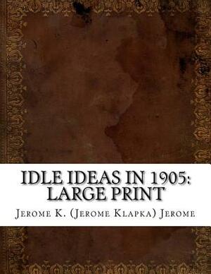 Idle Ideas in 1905: Large Print by Jerome K. Jerome