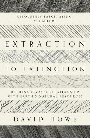 Extraction to Extinction: Rethinking our Relationship with Earth's Natural Resources by David Howe