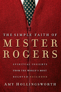 The Simple Faith of Mister Rogers: Spiritual Insights from the World's Most Beloved Neighbor by Amy Hollingsworth