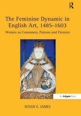 The Feminine Dynamic in English Art, 1485-1603: Women as Consumers, Patrons and Painters by Susan E. James