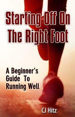 Starting Off On The Right Foot: A Beginner's Guide To Running Well by Cj Hitz