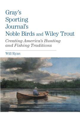 Gray's Sporting Journal's Noble Birds and Wily Trout: Creating America's Hunting and Fishing Traditions by Will Ryan