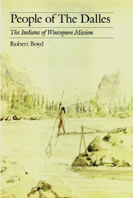 People of the Dalles: The Indians of Wascopam Mission by Robert Boyd