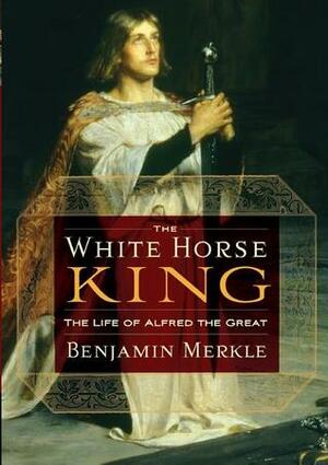 The White Horse King: The Life of Alfred the Great by Benjamin R. Merkle