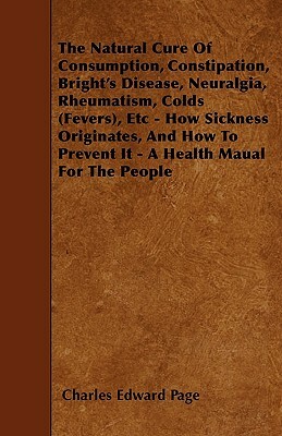 The Natural Cure Of Consumption, Constipation, Bright's Disease, Neuralgia, Rheumatism, Colds (Fevers), Etc - How Sickness Originates, And How To Prev by Charles Edward Page