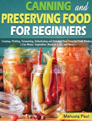 Canning and Preserving Food for Beginners: Canning, Pickling, Fermenting, Dehydrating and Freezing Your Favorite Fresh Produce. ( Can Meats, Vegetable by Manuela Paul