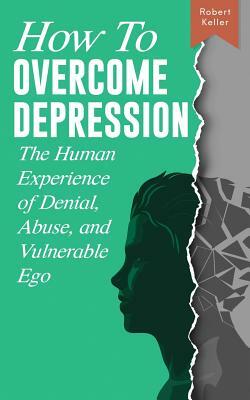 How to Overcome Depression: The Human Experience of Denial, Abuse and Vulnerable Ego by Robert Keller, Sarah C. Keller