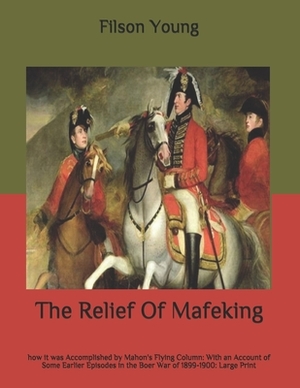 The Relief Of Mafeking: how it was Accomplished by Mahon's Flying Column: With an Account of Some Earlier Episodes in the Boer War of 1899-190 by Filson Young