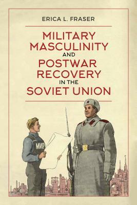 Military Masculinity and Postwar Recovery in the Soviet Union by Erica L. Fraser