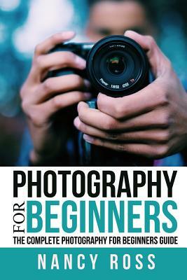 Photography: The Complete Photography For Beginners Guide by Nancy Ross