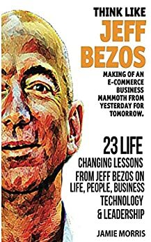 Jeff Bezos: Think like Jeff Bezos - Making of an e-commerce business mammoth from yesterday for tomorrow : 23 life changing lessons from Jeff Bezos on Life,People,Business, Technology and Leadership by Jamie Morris
