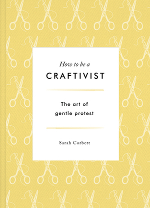 How to be a Craftivist: The Art of Gentle Protest by Sarah Corbett