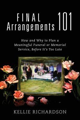 Final Arrangements 101: How and Why to Plan A Meaningful Funeral or Memorial Service, Before It's Too Late by Kellie Richardson