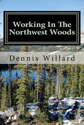 Working In The Northwest Woods: A personal history of a decade spent working in the forests of the Northwest. by Dennis Willard