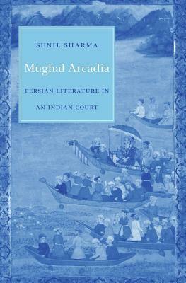 Mughal Arcadia: Persian Literature in an Indian Court by Sunil Sharma