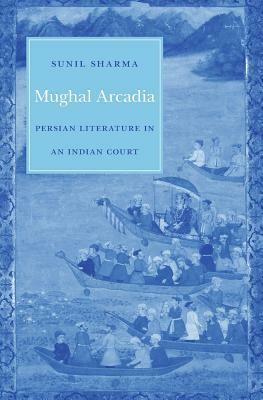 Mughal Arcadia: Persian Literature in an Indian Court by Sunil Sharma