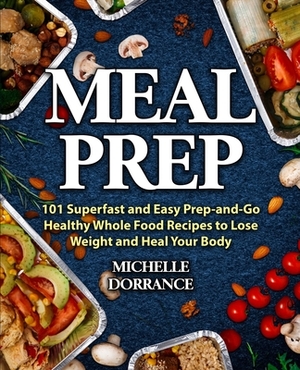 Meal Prep: 101 Superfast and Easy Prep-and-Go Healthy Whole Food Recipes to Lose Weight and Heal Your Body (Meal Prep for Beginne by Michelle Dorrance