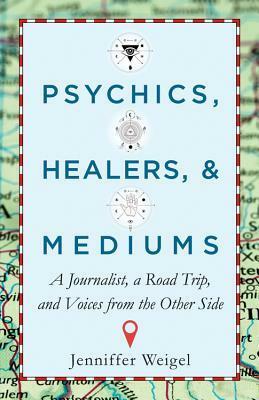 Psychics, Healers,Mediums: A Journalist, a Road Trip, and Voices from the Other Side by Jenniffer Weigel