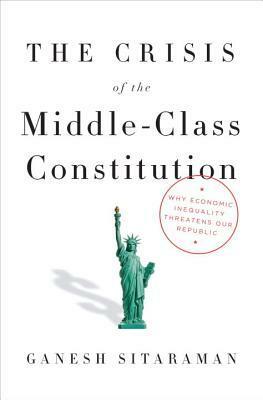 The Crisis of the Middle-Class Constitution: Why Economic Inequality Threatens Our Republic by Ganesh Sitaraman