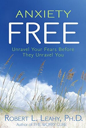 Anxiety Free: Unravel Your Fears Before They Unravel You by Robert L. Leahy