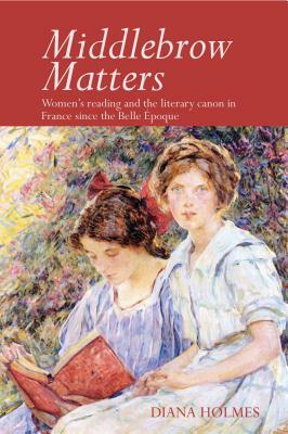 Middlebrow Matters: Women's Reading and the Literary Canon in France Since the Belle Époque by Diana Holmes
