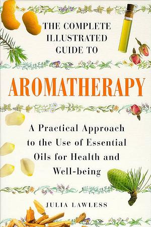 The Complete Illustrated Guide to Aromatherapy: A Practical Approach to the Use of Essential Oils for Health and Well-being by Julia Lawless