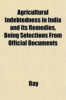 Agricultural Indebtedness in India and Its Remedies, Being Selections from Official Documents by Ray