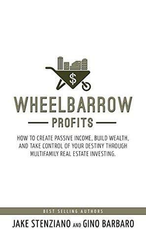Wheelbarrow Profits: How To Create Passive Income, Build Wealth, And Take Control Of Your Destiny Through Multifamily Real Estate Investing by Jake Stenziano, Gino Barbaro