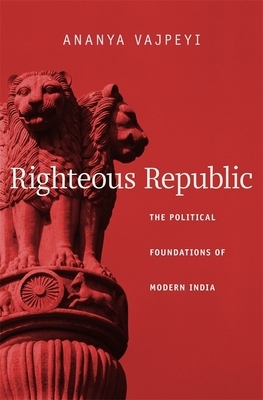 Righteous Republic: The Political Foundations of Modern India by Ananya Vajpeyi