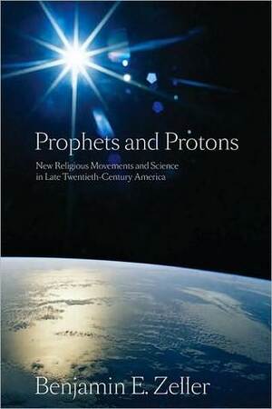 Prophets and Protons: New Religious Movements and Science in Late Twentieth-Century America by Benjamin Zeller