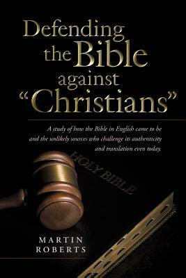 Defending the Bible Against Christians: A Study of How the Bible in English Came to Be and the Unlikely Sources Who Challenge Its Authenticity and Tra by Martin Phd Roberts